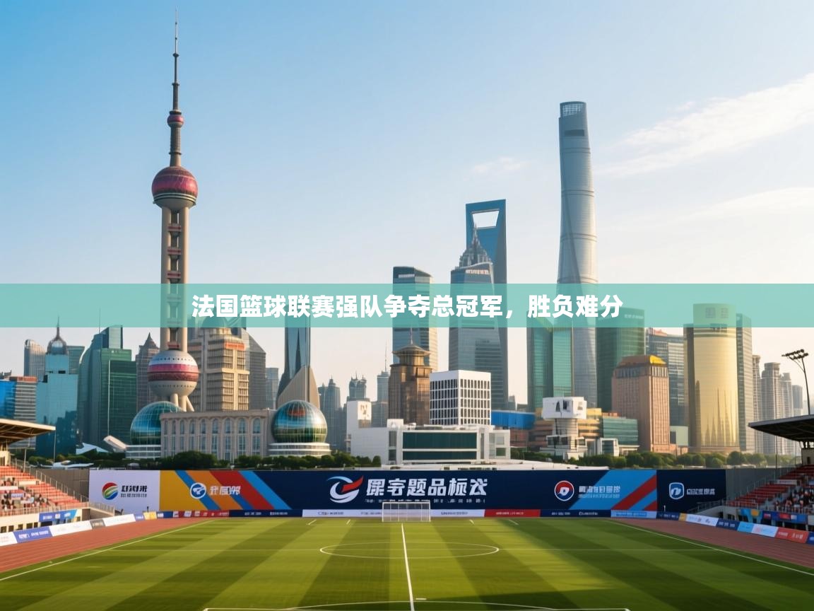 法国篮球联赛强队争夺总冠军，胜负难分